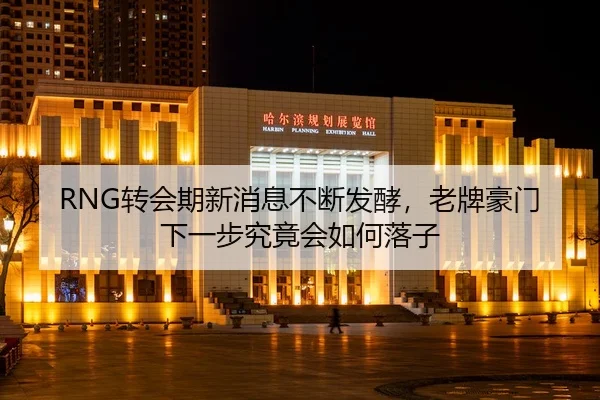 RNG转会期新消息不断发酵，老牌豪门下一步究竟会如何落子
