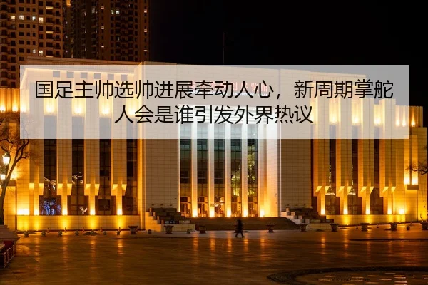 国足主帅选帅进展牵动人心，新周期掌舵人会是谁引发外界热议