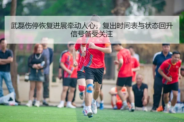 武磊伤停恢复进展牵动人心，复出时间表与状态回升信号备受关注